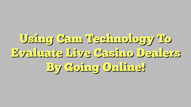 Using Cam Technology To Evaluate Live Casino Dealers By Going Online!