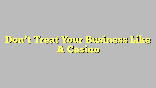 Don’t Treat Your Business Like A Casino