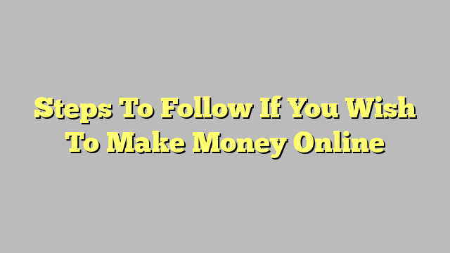 Steps To Follow If You Wish To Make Money Online