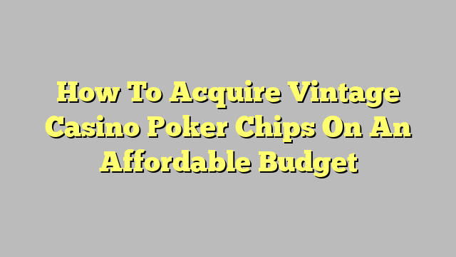 How To Acquire Vintage Casino Poker Chips On An Affordable Budget